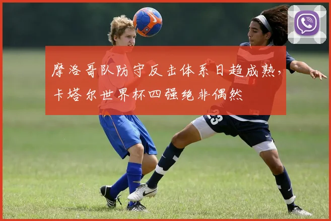 摩洛哥队防守反击体系日趋成熟，卡塔尔世界杯四强绝非偶然
